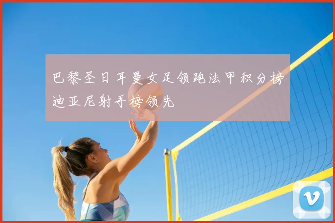 巴黎圣日耳曼女足领跑法甲积分榜迪亚尼射手榜领先