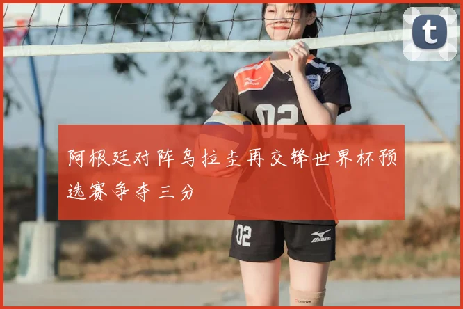 阿根廷对阵乌拉圭再交锋世界杯预选赛争夺三分