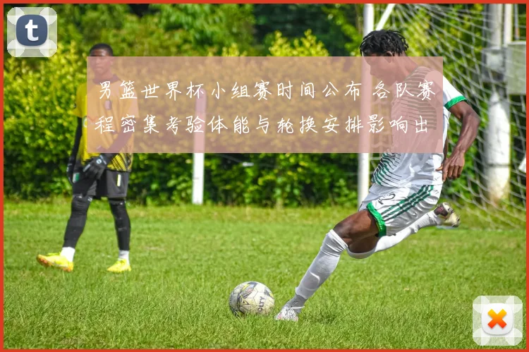 男篮世界杯小组赛时间公布 各队赛程密集考验体能与轮换安排影响出线形势