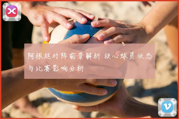 阿根廷对阵前景解析 核心球员状态与比赛影响分析