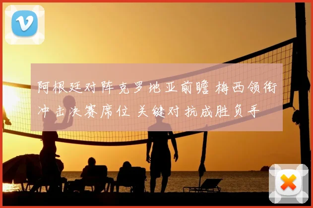 阿根廷对阵克罗地亚前瞻 梅西领衔冲击决赛席位 关键对抗成胜负手