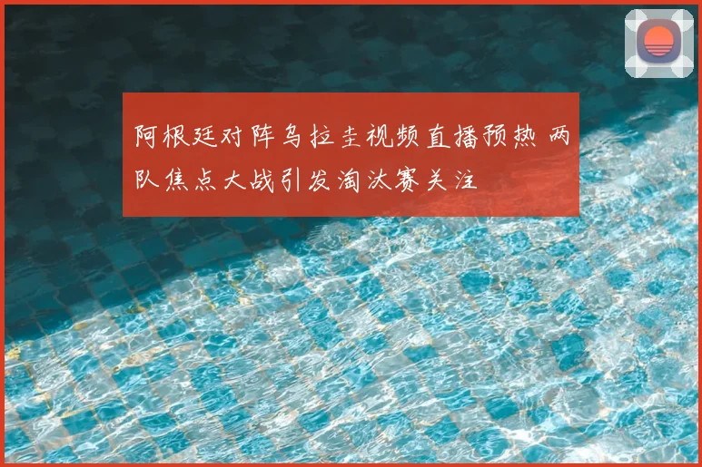 阿根廷对阵乌拉圭视频直播预热 两队焦点大战引发淘汰赛关注
