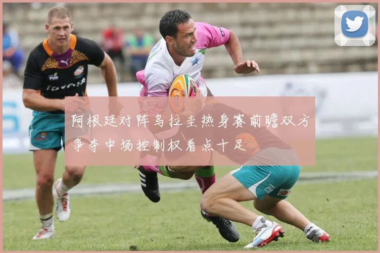 阿根廷对阵乌拉圭热身赛前瞻双方争夺中场控制权看点十足