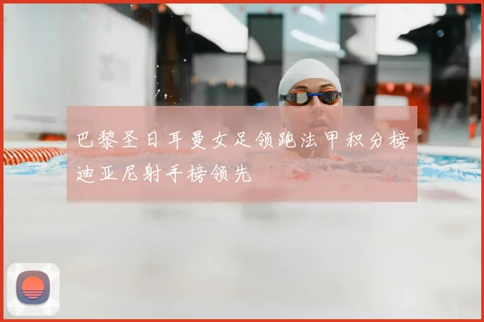 巴黎圣日耳曼女足领跑法甲积分榜迪亚尼射手榜领先