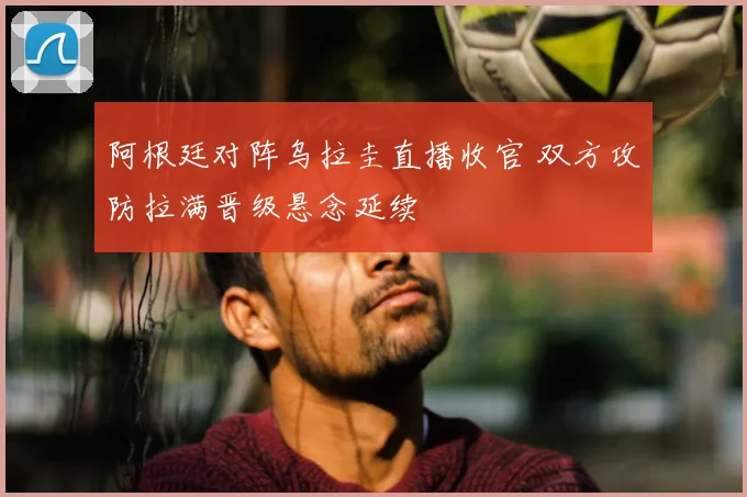 阿根廷对阵乌拉圭直播收官 双方攻防拉满晋级悬念延续