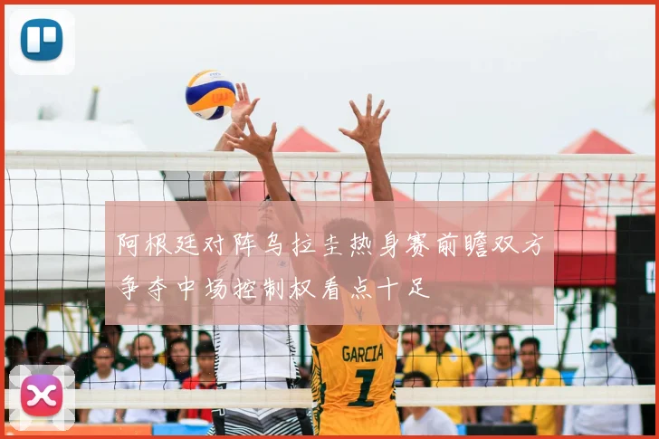 阿根廷对阵乌拉圭热身赛前瞻双方争夺中场控制权看点十足