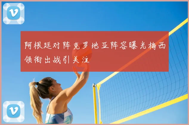 阿根廷对阵克罗地亚阵容曝光梅西领衔出战引关注