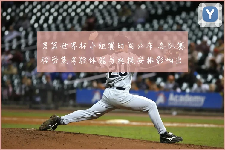 男篮世界杯小组赛时间公布 各队赛程密集考验体能与轮换安排影响出线形势