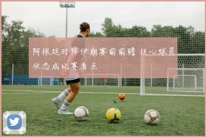 阿根廷对阵伊朗赛前前瞻 核心球员状态成比赛看点