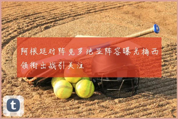 阿根廷对阵克罗地亚阵容曝光梅西领衔出战引关注