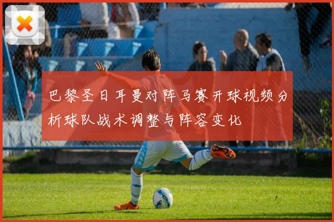 巴黎圣日耳曼对阵马赛开球视频分析球队战术调整与阵容变化
