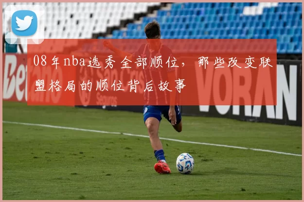 08年nba选秀全部顺位，那些改变联盟格局的顺位背后故事