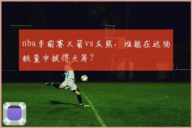 nba季前赛火箭vs灰熊，谁能在这场较量中拔得头筹？
