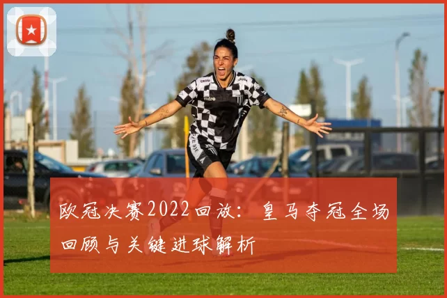 欧冠决赛2022回放:皇马夺冠全场回顾与关键进球解析