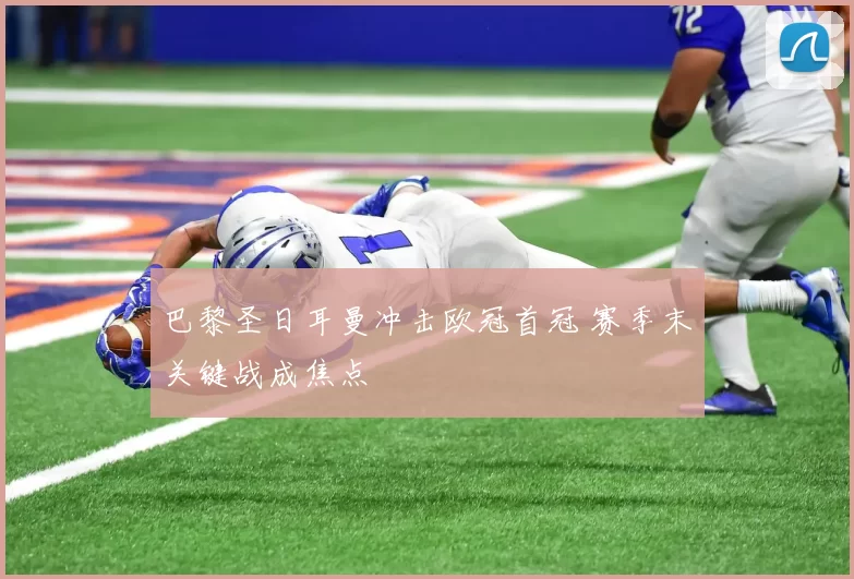 巴黎圣日耳曼冲击欧冠首冠 赛季末关键战成焦点