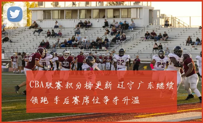 CBA联赛积分榜更新 辽宁广东继续领跑 季后赛席位争夺升温