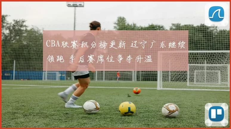 CBA联赛积分榜更新 辽宁广东继续领跑 季后赛席位争夺升温