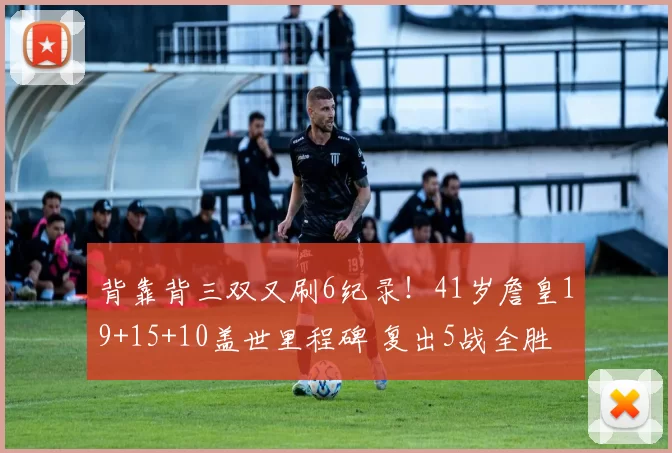 背靠背三双又刷6纪录！41岁詹皇19+15+10盖世里程碑 复出5战全胜