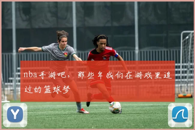 nba手游吧，那些年我们在游戏里追过的篮球梦