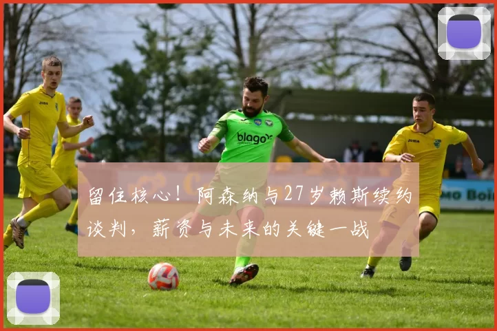 留住核心！阿森纳与27岁赖斯续约谈判，薪资与未来的关键一战