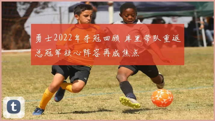 勇士2022年夺冠回顾 库里带队重返总冠军核心阵容再成焦点