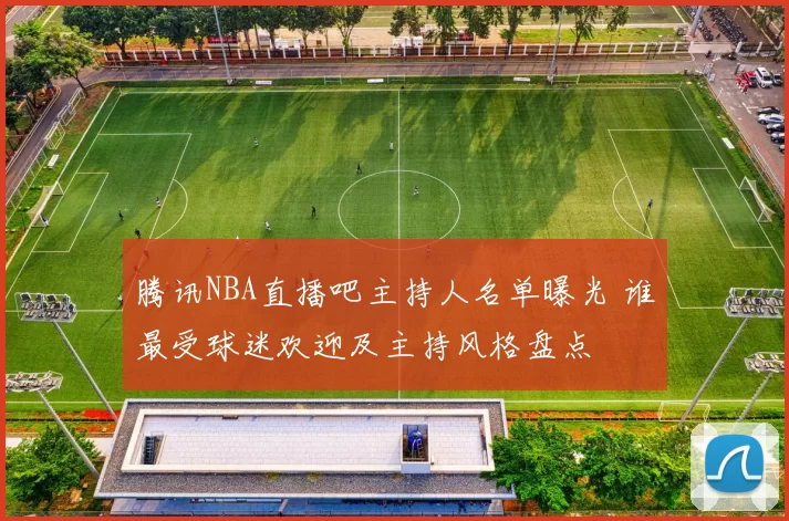 腾讯NBA直播吧主持人名单曝光 谁最受球迷欢迎及主持风格盘点