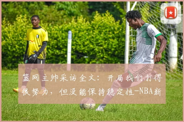 篮网主帅采访全文：开局我们打得很努力，但没能保持稳定性-NBA新闻