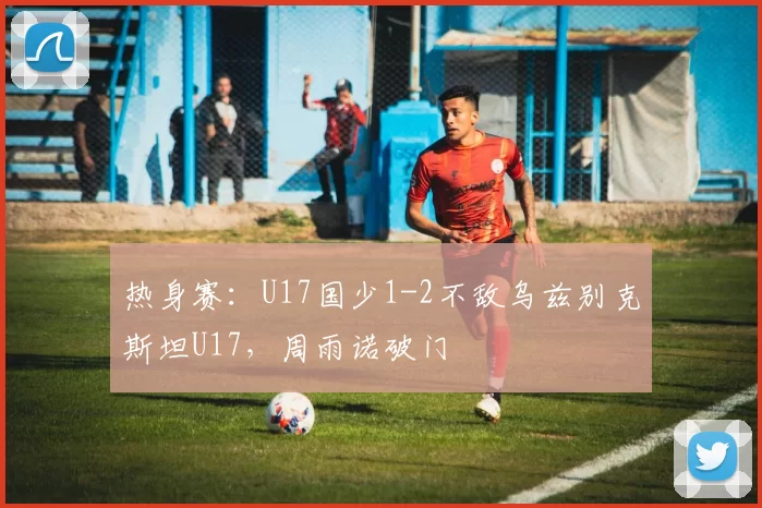 热身赛：U17国少1-2不敌乌兹别克斯坦U17，周雨诺破门
