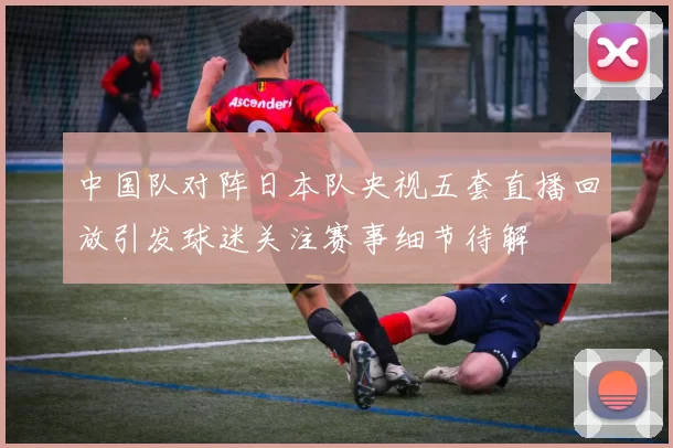 中国队对阵日本队央视五套直播回放引发球迷关注赛事细节待解