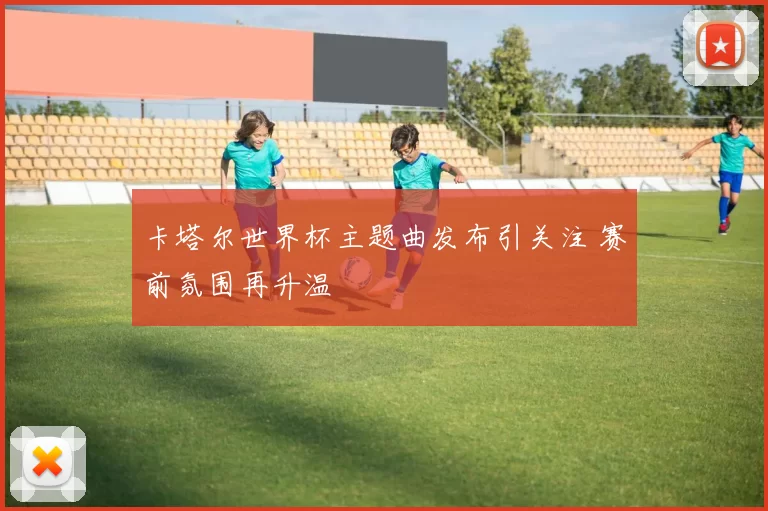 卡塔尔世界杯主题曲发布引关注 赛前氛围再升温