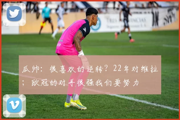 瓜帅：很喜欢的逆转？22年对维拉；欧冠的对手很强我们要努力