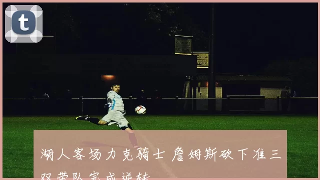 湖人客场力克骑士 詹姆斯砍下准三双带队完成逆转