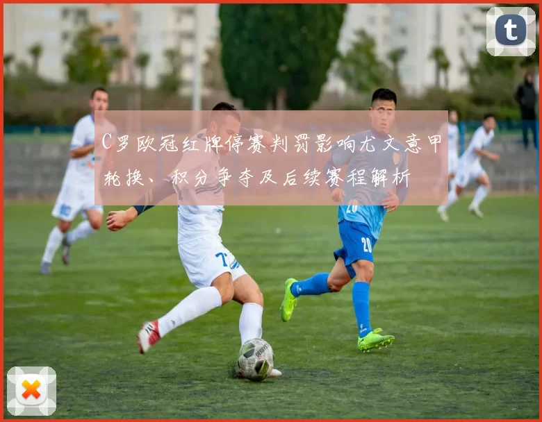 C罗欧冠红牌停赛判罚影响尤文意甲轮换、积分争夺及后续赛程解析