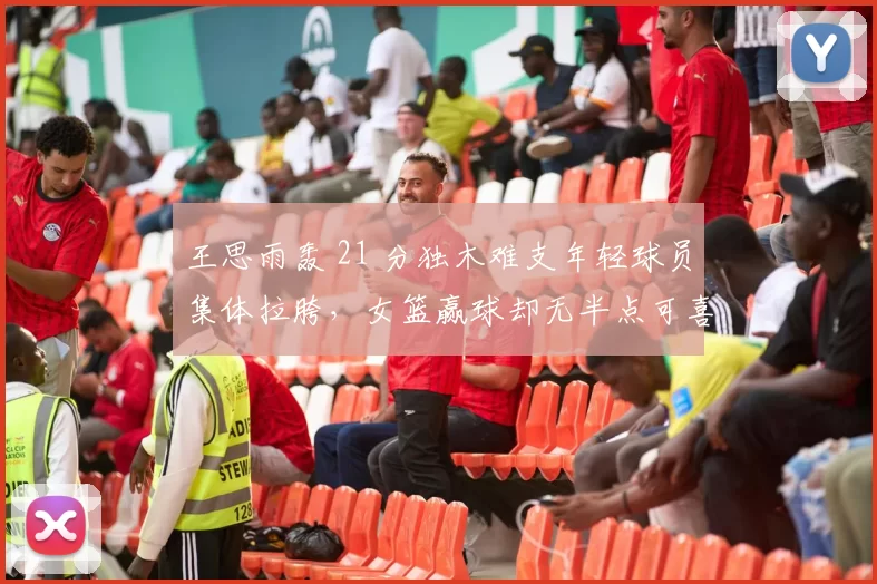 王思雨轰 21 分独木难支年轻球员集体拉胯，女篮赢球却无半点可喜