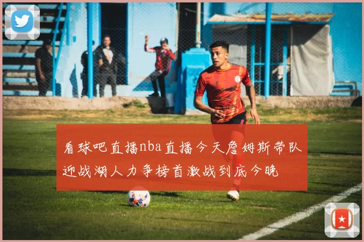 看球吧直播nba直播今天詹姆斯带队迎战湖人力争榜首激战到底今晚