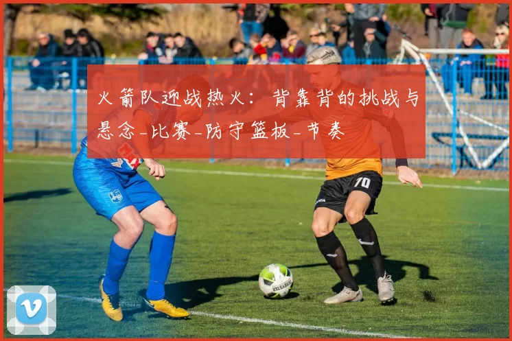 火箭队迎战热火：背靠背的挑战与悬念_比赛_防守篮板_节奏