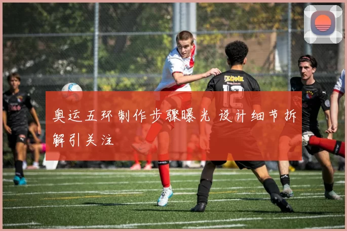 奥运五环制作步骤曝光 设计细节拆解引关注