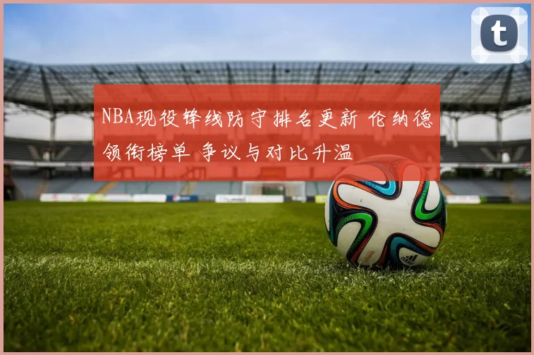 NBA现役锋线防守排名更新 伦纳德领衔榜单 争议与对比升温