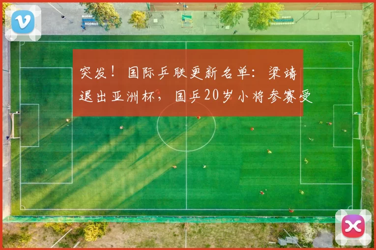 突发！国际乒联更新名单：梁靖崑退出亚洲杯，国乒20岁小将参赛受重用