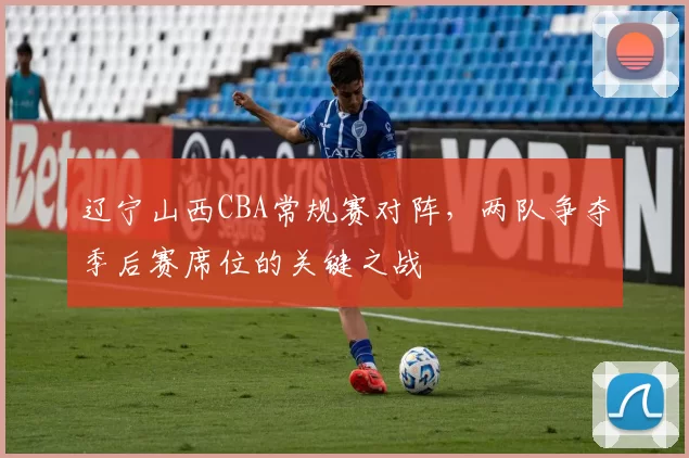 辽宁山西CBA常规赛对阵,两队争夺季后赛席位的关键之战