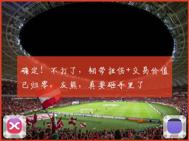 确定！不打了，韧带扭伤+交易价值已归零，灰熊，真要砸手里了