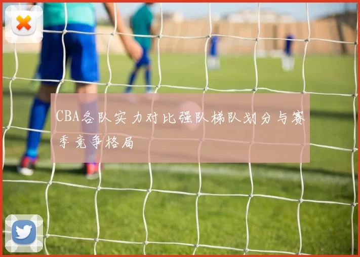 CBA各队实力对比强队梯队划分与赛季竞争格局