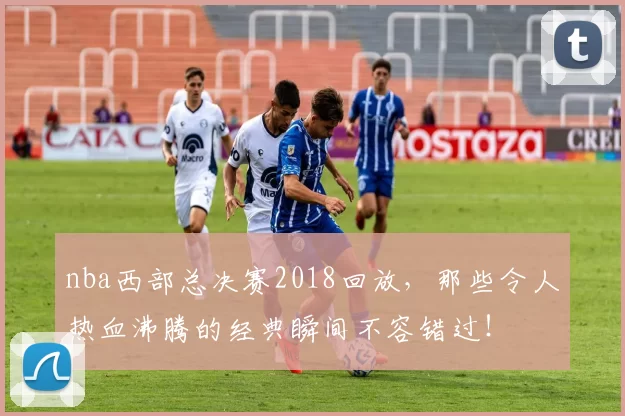 nba西部总决赛2018回放，那些令人热血沸腾的经典瞬间不容错过！