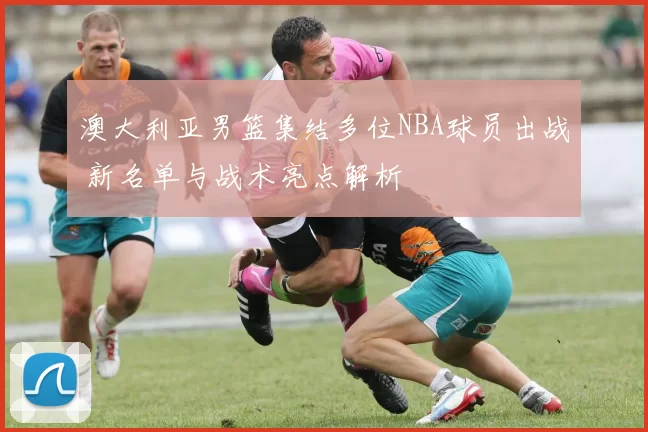 澳大利亚男篮集结多位NBA球员出战 新名单与战术亮点解析