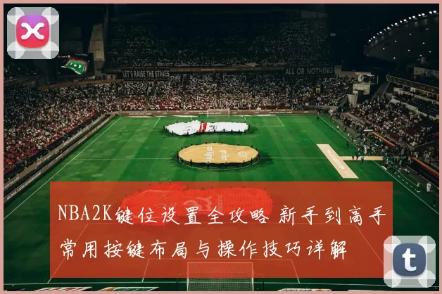 NBA2K键位设置全攻略 新手到高手常用按键布局与操作技巧详解