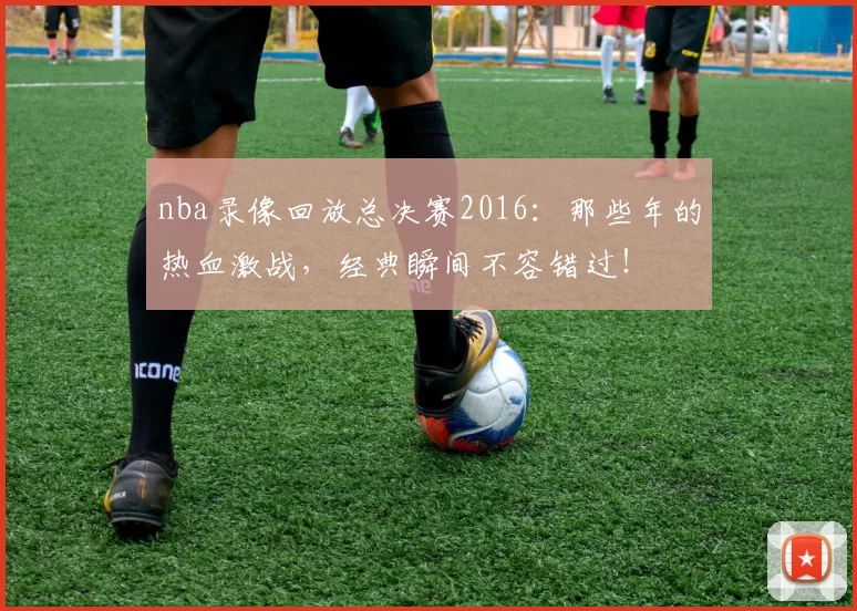 nba录像回放总决赛2016：那些年的热血激战，经典瞬间不容错过！