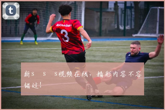 新s s s视频在线，精彩内容不容错过！