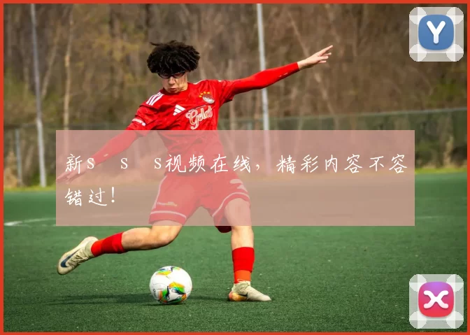 新s s s视频在线，精彩内容不容错过！