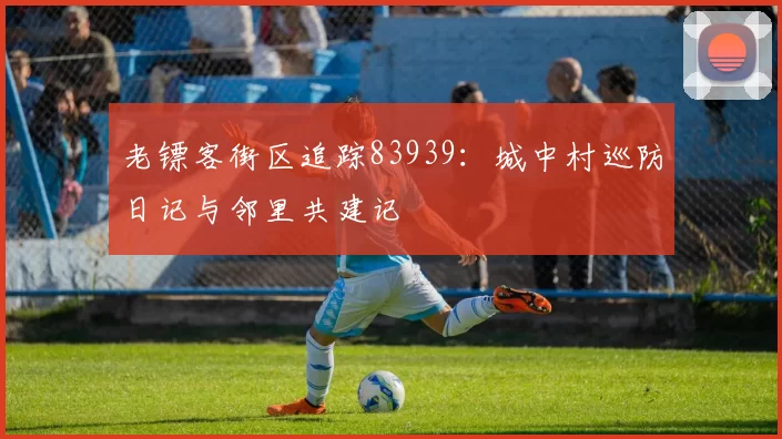 老镖客街区追踪83939：城中村巡防日记与邻里共建记
