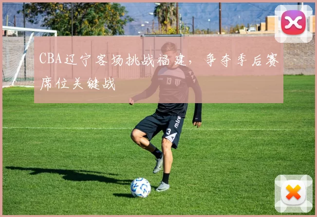 CBA辽宁客场挑战福建，争夺季后赛席位关键战